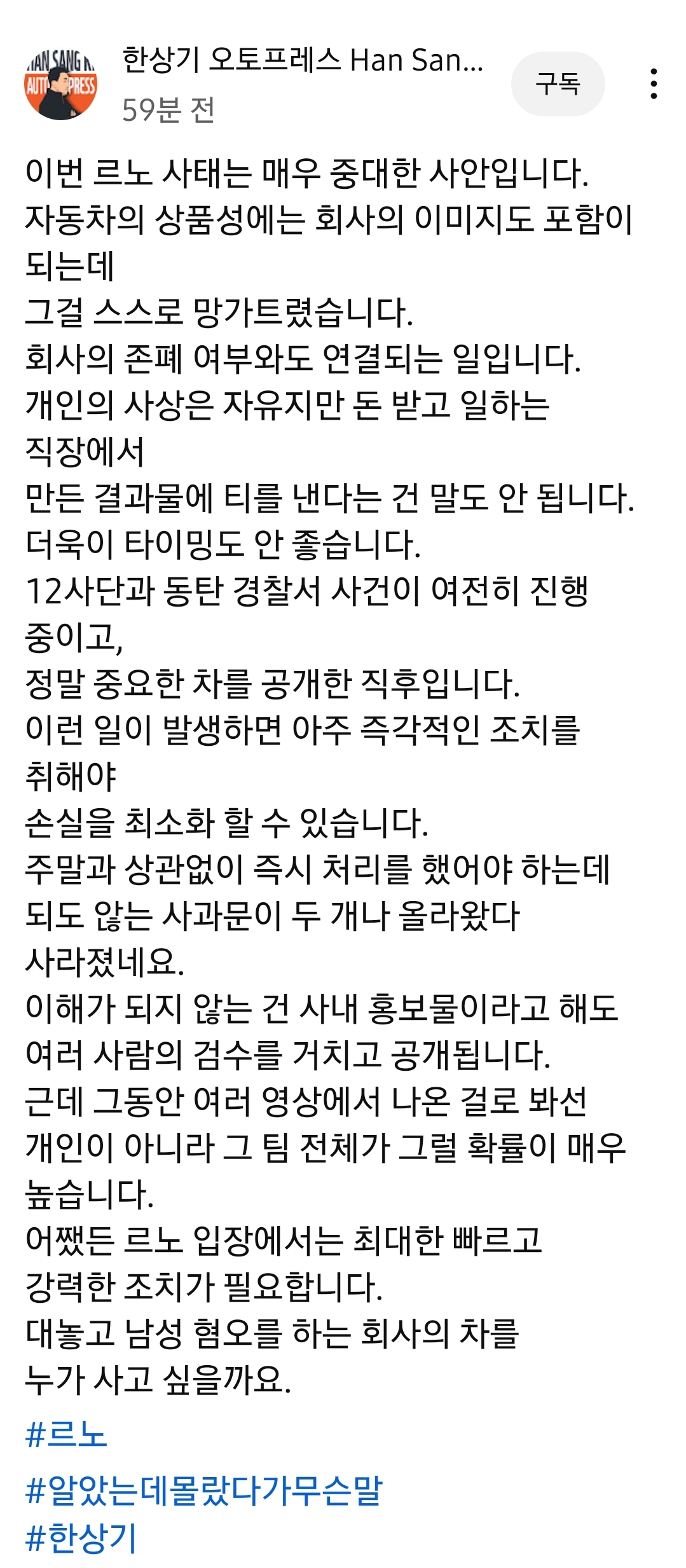 한상기 오토프레스 Han San...
59분 전
구독
이번 르노 사태는 매우 중대한 사안입니다.
자동차의 상품성에는 회사의 이미지도 포함이 되는데
그걸 스스로 망가트렸습니다.
회사의 존폐 여부와도 연결되는 일입니다.
개인의 사상은 자유지만 돈 받고 일하는 직장에서
만든 결과물에 티를 낸다는 건 말도 안 됩니다.
더욱이 타이밍도 안 좋습니다.
12사단과 동탄 경찰서 사건이 여전히 진행 중이고,
정말 중요한 차를 공개한 직후입니다.
이런 일이 발생하면 아주 즉각적인 조치를 취해야
손실을 최소화 할 수 있습니다.
주말과 상관없이 즉시 처리를 했어야 하는데 되도 않는 사과문이 두 개나 올라왔다 사라졌네요.
이해가 되지 않는 건 사내 홍보물이라고 해도
여러 사람의 검수를 거치고 공개됩니다.
근데 그동안 여러 영상에서 나온 걸로 봐선
개인이 아니라 그 팀 전체가 그럴 확률이 매우 높습니다.
어쨌든 르노 입장에서는 최대한 빠르고 강력한 조치가 필요합니다.
대놓고 남성 혐오를 하는 회사의 차를 누가 사고 싶을까요.
#르노
#알았는데몰랐다가무슨말
#한상기
