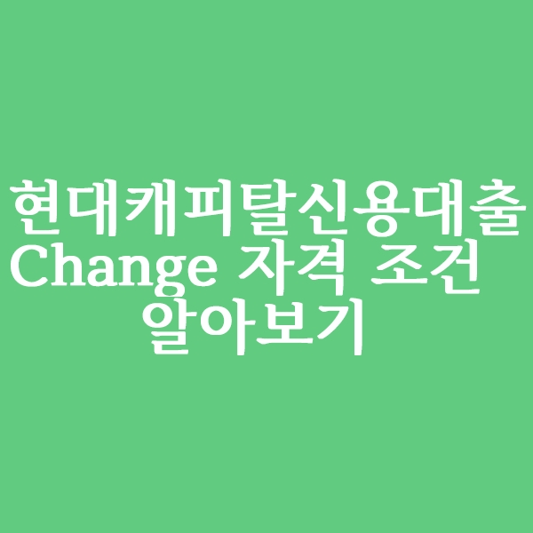  현대캐피탈 신용대출 Change 자격 조건 알아볼까요?