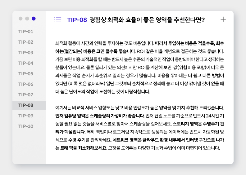 TIP-08 경험상 최적화 효율이 좋은 영역을 추천한다면?
최적화 활동에 시간과 인력을 투자하는 것도 비용입니다. 따라서 투입하는 비용은 적을수록, 회수하는(절감되는) 비용은 크면 클수록 좋습니다. ROI 같은 비율 개념으로 접근하는 것도 좋습니다. 가끔 보면 비용 최적화를 할 때는 반드시 높은 수준의 기술적인 작업이 동반되어야 한다고 생각하는 분들이 있는데요. 물론 일리가 있는 의견이지만 ROI를 계산해 보면 I값(위험 비용 포함)이 너무 큰 과제들은 작업 순서가 후순위로 밀리는 경우가 많습니다. 비용을 깎아내는 더 쉽고 빠른 방법이 있다면 (비록 멋은 없더라도) 일단 그것부터 순차적으로 정리해 놓고 더 이상 깎아낼 것이 없을 때 더 높은 난이도의 작업에 도전하는 것이 바람직합니다. 

여기서는 비교적 서비스 영향도는 낮고 비용 민감도가 높은 영역을 몇 가지 추천해 드리겠습니다. 먼저 컴퓨팅 영역은 스케줄링의 가성비가 좋습니다. 먼저 단일 노드를 기준으로 반드시 24시간 기동할 필요 없는 것들을 서비스별로 찾아서 스케줄링을 걸어보세요. 스토리지 영역은 수명주기 관리가 핵심입니다. 특히 백업이나 로그처럼 지속적으로 생성되는 데이터에는 반드시 자동화된 방식으로 수명 주기를 관리하세요. 네트워크 영역은 클라우드 환경 내부에서 인터넷 구간으로 나가는 트래픽을 최소화해보세요. 그것을 도와주는 다양한 기능과 수법이 이미 마련되어 있습니다.