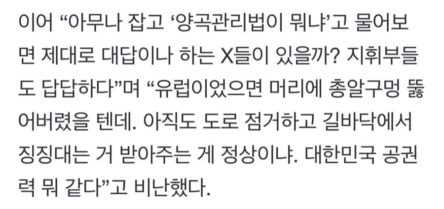 이어 “아무나 잡고 ‘양곡관리법이 뭐냐'고 물어보 면 제대로 대답이나 하는 X들이 있을까? 지휘부들 도 답답하다”며 “유럽이었으면 머리에 총알구멍 뚫 어버렸을 텐데. 아직도 도로 점거하고 길바닥에서 징징대는 거 받아주는 게 정상이냐. 대한민국 공권 력 뭐 같다”고 비난했다.