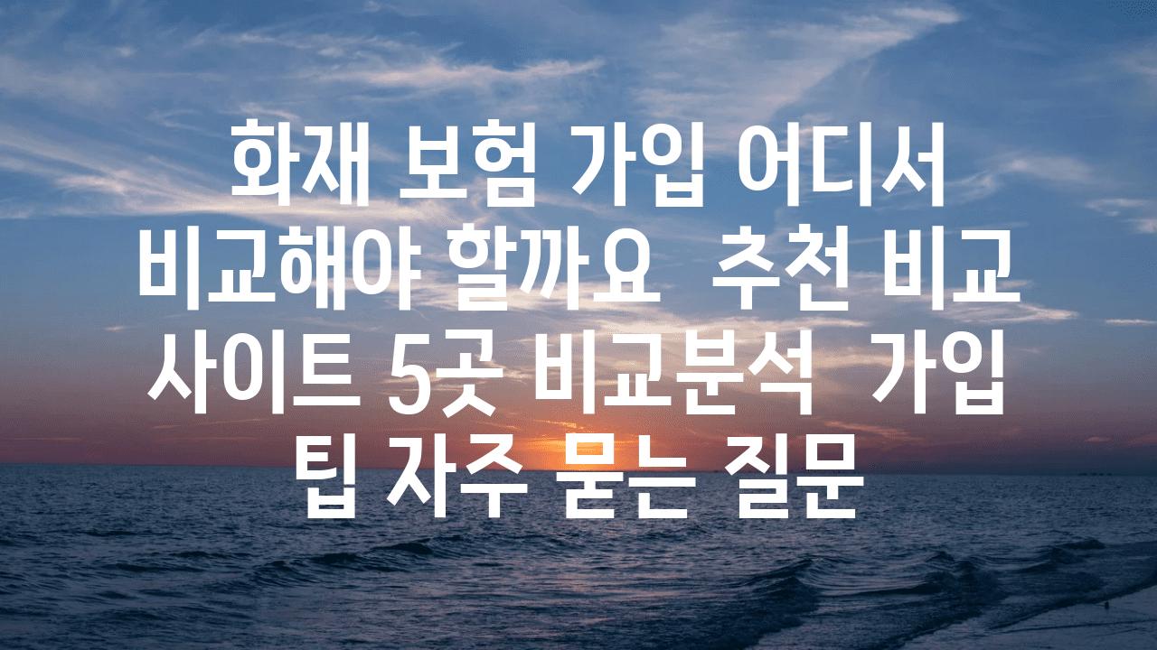  화재 보험 가입 어디서 비교해야 할까요  추천 비교 사이트 5곳 비교분석  가입 팁 자주 묻는 질문