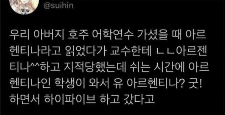 우리 아버지 호주 어학연수 가셨을 때 아르헨티나라고 읽었다가 교수한테 ㄴㄴ아르젠티나^^하고 지적당했는데 쉬는 시간에 아르헨티나인 학생이 와서 유 아르헨티나? 굿! 하면서 하이파이브 하고 갔다고