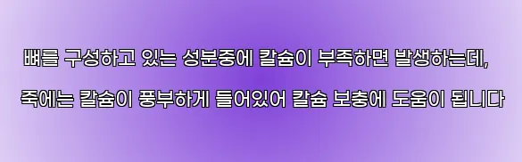  뼈를 구성하고 있는 성분중에 칼슘이 부족하면 발생하는데, 죽에는 칼슘이 풍부하게 들어있어 칼슘 보충에 도움이 됩니다