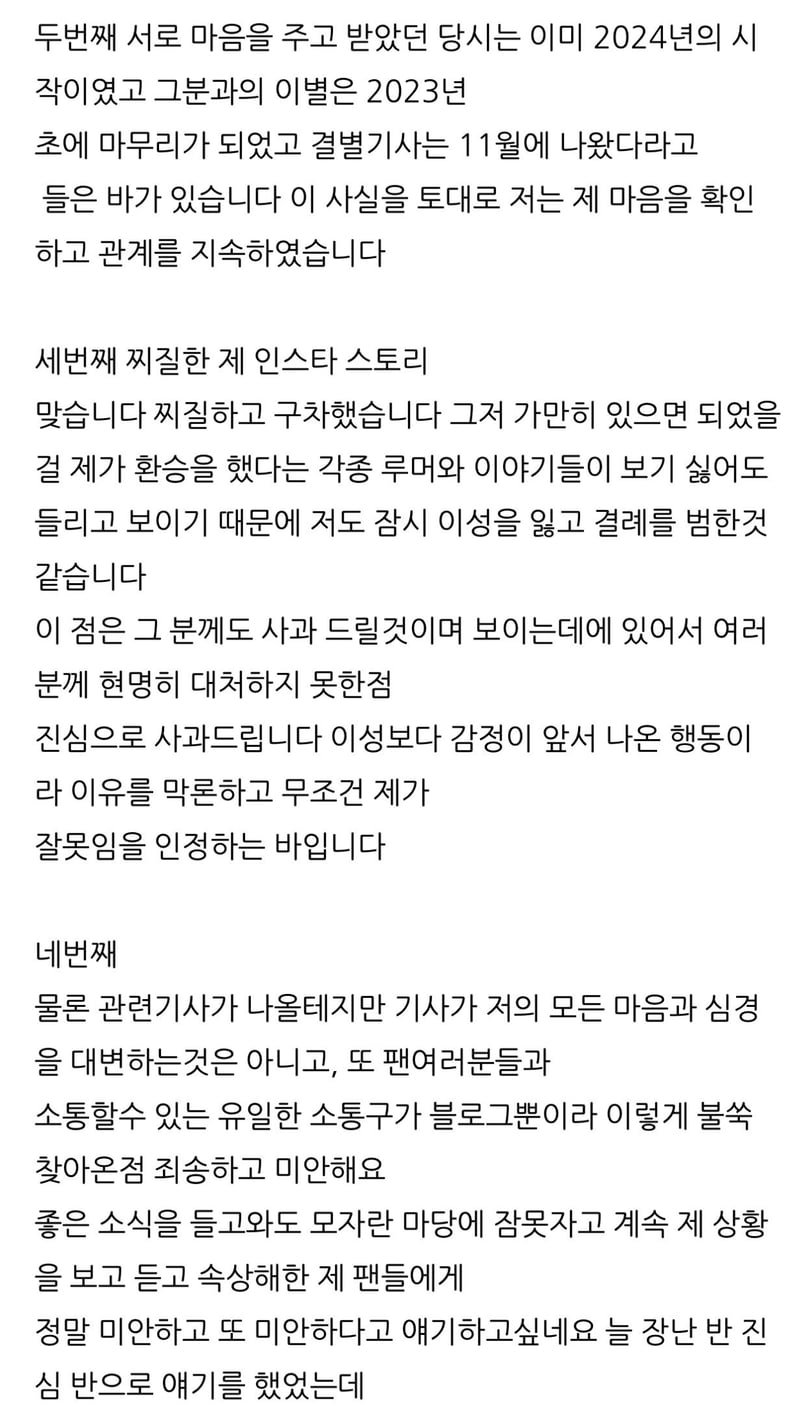 두번째 서로 마음을 주고 받았던 당시는 이미 2024년의 시 작이였고 그분과의 이별은 2023년 초에 마무리가 되었고 결별기사는 11월에 나왔다라고 들은 바가 있습니다 이 사실을 토대로 저는 제 마음을 확인 하고 관계를 지속하였습니다
세번째 찌질한 제 인스타 스토리 맞습니다 찌질하고 구차했습니다 그저 가만히 있으면 되었을 걸 제가 환승을 했다는 각종 루머와 이야기들이 보기 싫어도 들리고 보이기 때문에 저도 잠시 이성을 잃고 결례를 범한것 같습니다
이 점은 그 분께도 사과 드릴것이며 보이는데에 있어서 여러 분께 현명히 대처하지 못한점 진심으로 사과드립니다 이성보다 감정이 앞서 나온 행동이 라 이유를 막론하고 무조건 제가 잘못임을 인정하는 바입니다
네번째
물론 관련기사가 나올테지만 기사가 저의 모든 마음과 심경 을 대변하는것은 아니고, 또 팬여러분들과
소통할수 있는 유일한 소통구가 블로그뿐이라 이렇게 불쑥 찾아온점 죄송하고 미안해요 좋은 소식을 들고와도 모자란 마당에 잠못자고 계속 제 상황
을 보고 듣고 속상해한 제 팬들에게 정말 미안하고 또 미안하다고 얘기하고싶네요 늘 장난 반 진 심 반으로 얘기를 했었는데