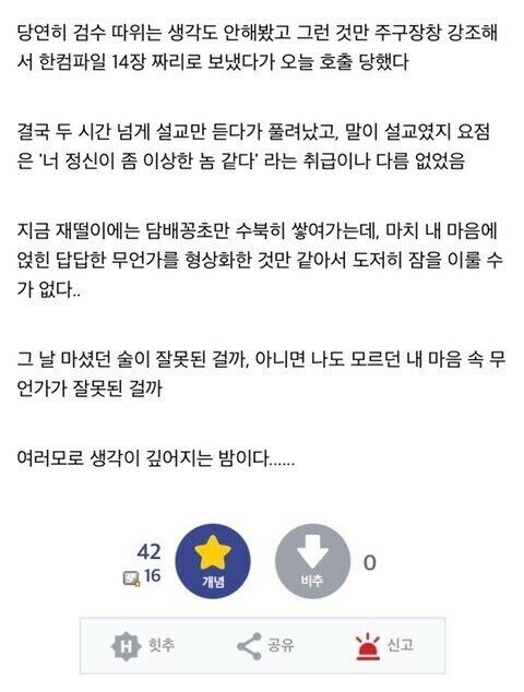 당연히 검수 따위는 생각도 안해봤고 그런 것만 주구장창 강조해 서 한컴파일 14장 짜리로 보냈다가 오늘 호출 당했다
결국 두 시간 넘게 설교만 듣다가 풀려났고, 말이 설교였지 요점 은 '너 정신이 좀 이상한 놈 같다' 라는 취급이나 다름 없었음
지금 재떨이에는 담배꽁초만 수북히 쌓여가는데, 마치 내 마음에 얹힌 답답한 무언가를 형상화한 것만 같아서 도저히 잠을 이룰 수 가 없다..
그 날 마셨던 술이 잘못된 걸까, 아니면 나도 모르던 내 마음 속 무 언가가 잘못된 걸까
여러모로 생각이 깊어지는 밤이다........
42