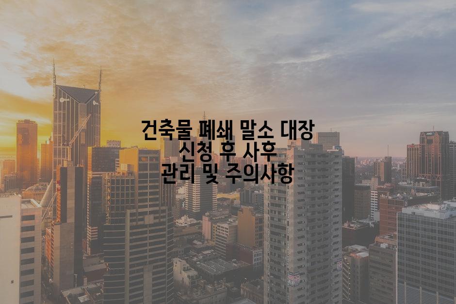 건축물 폐쇄 말소 대장 신청 후 사후 관리 및 주의사항