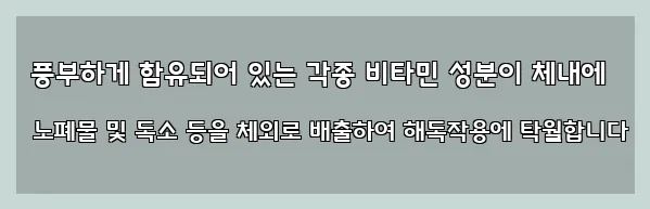  풍부하게 함유되어 있는 각종 비타민 성분이 체내에 노폐물 및 독소 등을 체외로 배출하여 해독작용에 탁월합니다