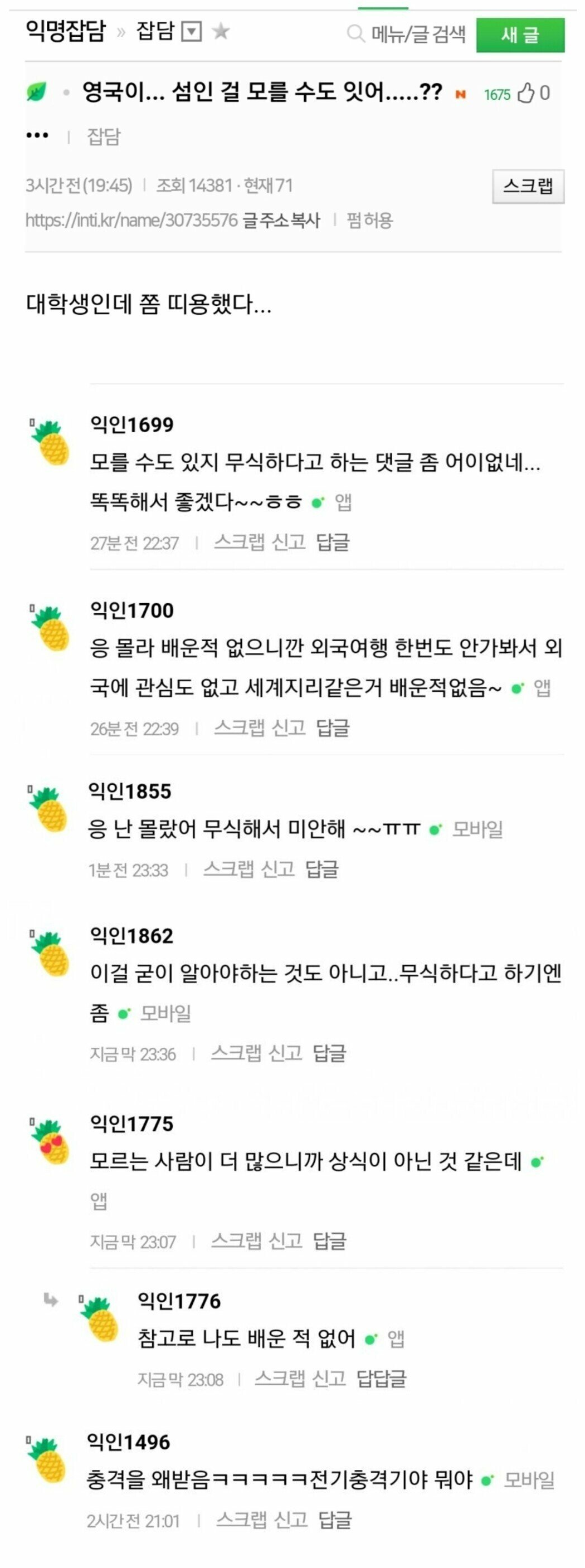 영국이... 섬인 걸 모를 수도 잇어.....??

대학생인데 좀 띠용했다...
모를 수도 있지 무식하다고 하는 댓글 좀 어이없네...
똑똑해서 좋겠다~~ㅎㅎ
응 몰라 배운적 없으니깐 외국여행 한번도 안가봐서 외
국에 관심도 없고 세계지리같은거 배운적없음~
응 난 몰랐어 무식해서 미안해~~ㅠㅠㅠ
이걸 굳이 알아야하는 것도 아니고.. 무식하다고 하기엔 좀
모르는 사람이 더 많으니까 상식이 아닌 것 같은데
참고로 나도 배운 적 없어
충격을 왜받음ㅋㅋㅋㅋㅋ전기충격기야 뭐야