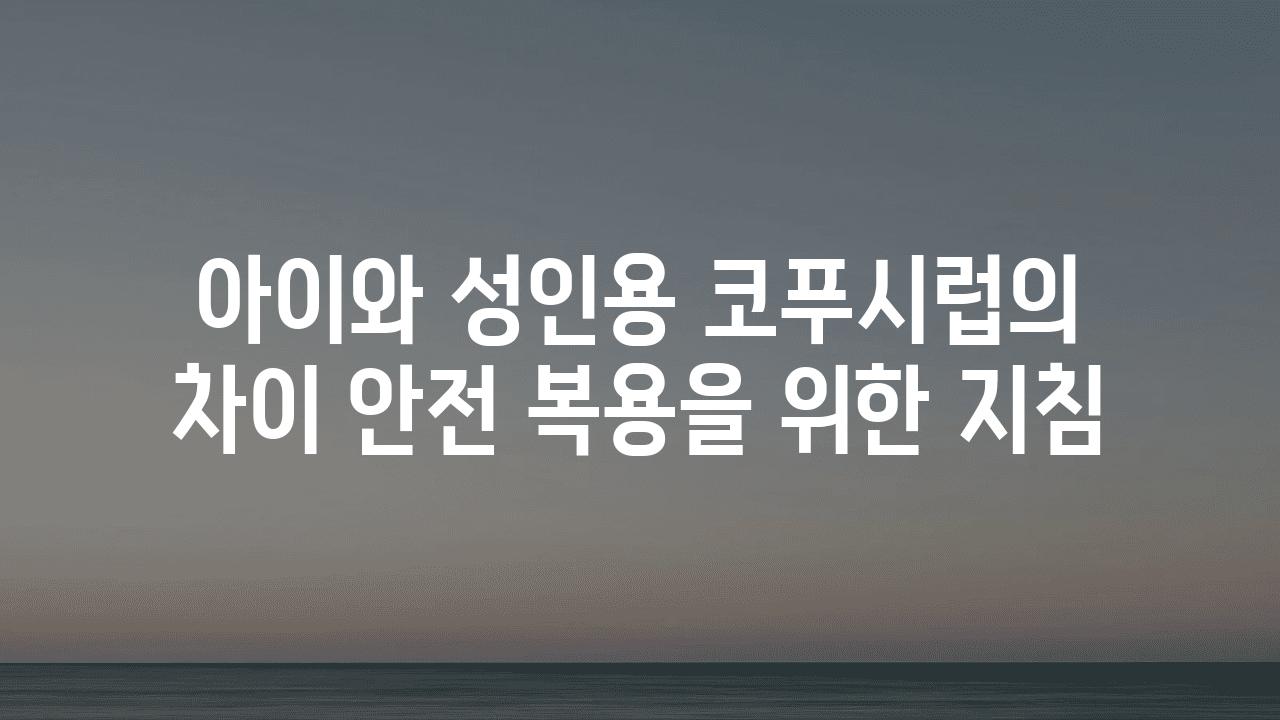 아이와 성인용 코푸시럽의 차이 안전 복용을 위한 방법