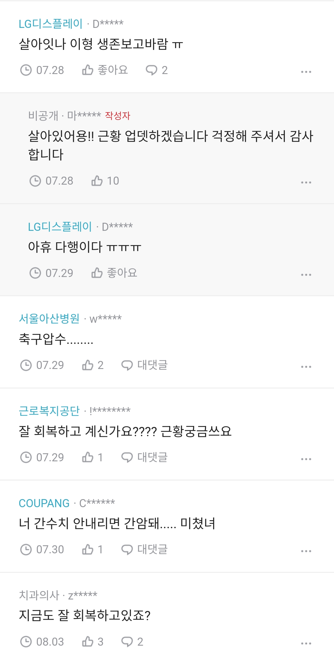 LG디스플레이·D*****
살아잇나 이형 생존보고바람 ㅠㅠ
07.28
좋아요 2
비공개 마***** 작성자
살아있어용!! 근황 업뎃하겠습니다 걱정해 주셔서 감사 합니다
07.28
10
LG디스플레이·D*****
아휴 다행이다ㅠㅠㅠㅠㅠㅠㅠㅠㅠ
07.29
좋아요
서울아산병원 w*****
축구압수....
07.292
대댓글
근로복지공단 ********
잘 회복하고 계신가요???? 근황궁금쓰요
07.291
대댓글
COUPANG C******
너 간수치 안내리면 간암돼..... 미쳤녀
07.301
대댓글
치과의사·z*****
지금도 잘 회복하고있죠?
08.03
32