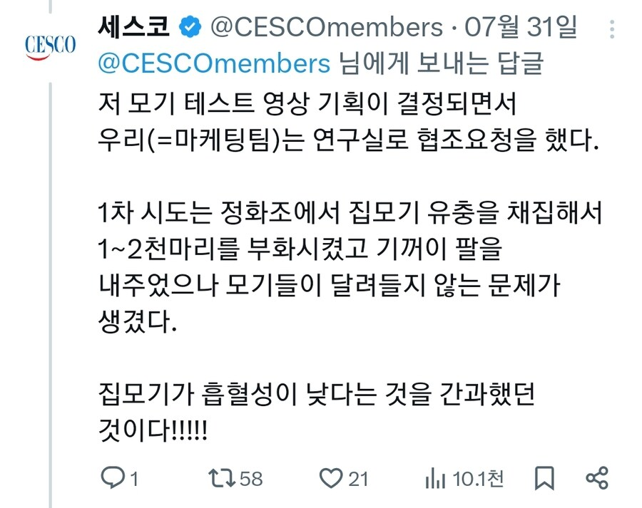 세스코 @CESCOmembers. 07월 31일:
CESCO @CESCOmembers 님에게 보내는 답글
저 모기 테스트 영상 기획이 결정되면서 우리(=마케팅팀)는 연구실로 협조요청을 했다.
1차 시도는 정화조에서 집모기 유충을 채집해서 1~2천마리를 부화시켰고 기꺼이 팔을 내주었으나 모기들이 달려들지 않는 문제가 생겼다.
집모기가 흡혈성이 낮다는 것을 간과했던 것이다!!!!!