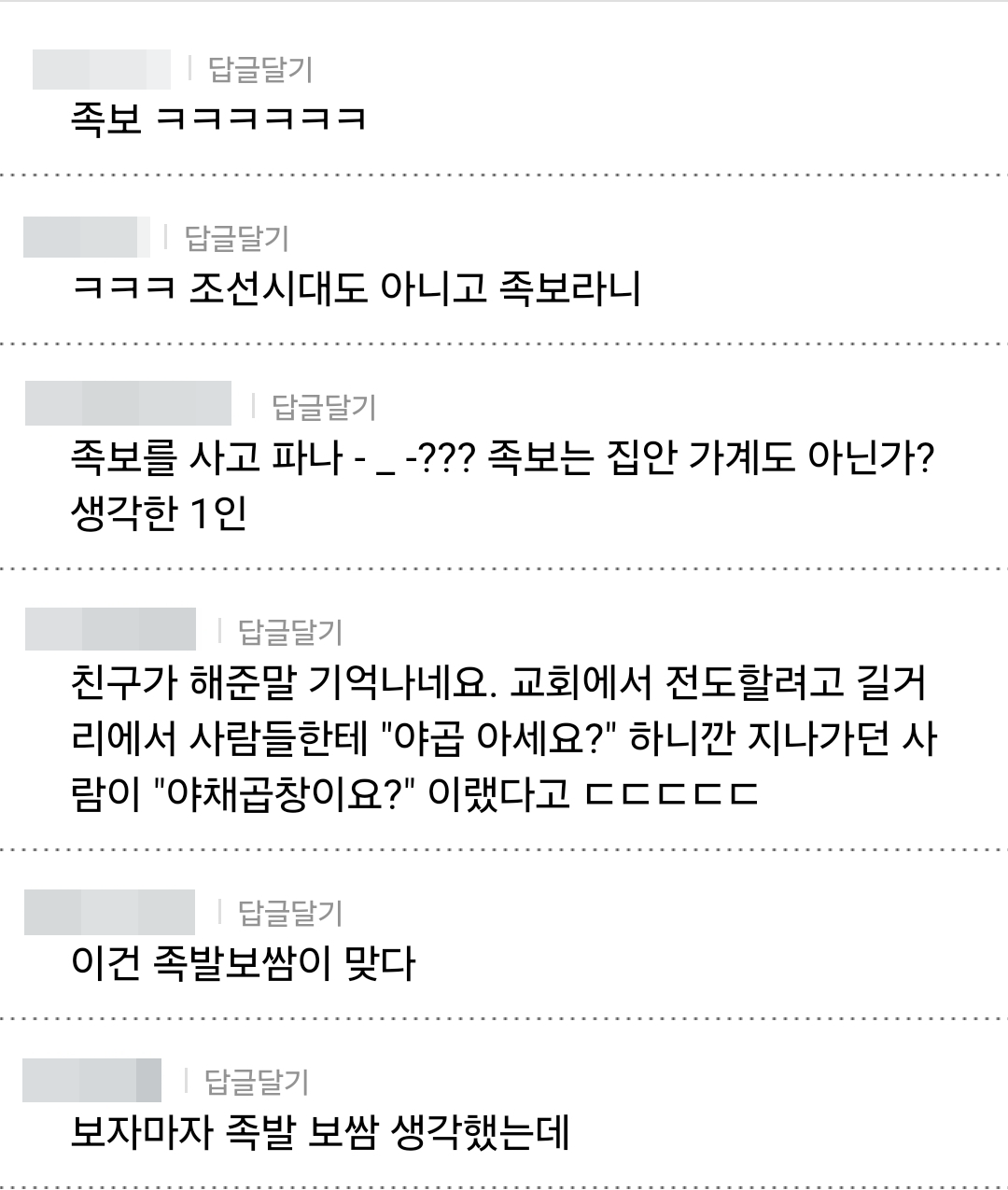 ❘ 답글달기
족보 ㅋㅋㅋㅋㅋㅋ
❘ 답글달기
ㅋㅋㅋ 조선시대도 아니고 족보라니
❘ 답글달기
족보를 사고 파나 -_-??? 족보는 집안 가계도 아닌가?
생각한 1인
❘ 답글달기
친구가 해준말 기억나네요. 교회에서 전도할려고 길거 리에서 사람들한테 &quot;야곱 아세요?&quot; 하니깐 지나가던 사 람이 &quot;야채곱창이요?&quot; 이랬다고 ㄷㄷㄷㄷㄷ
❘ 답글달기
이건 족발보쌈이 맞다
❘ 답글달기
보자마자 족발 보쌈 생각했는데