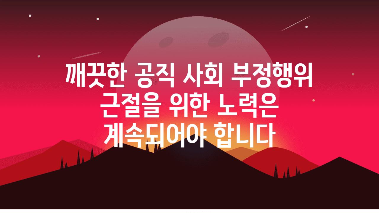 깨끗한 공직 사회 부정행위 근절을 위한 노력은 계속되어야 합니다