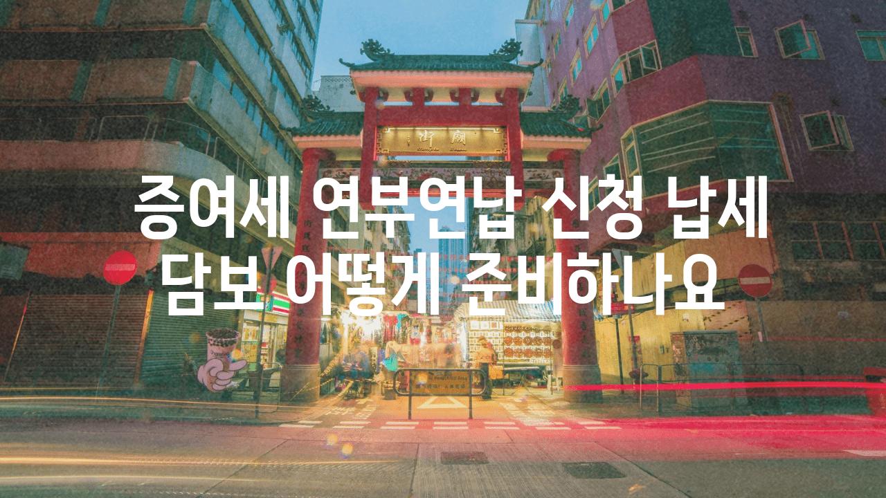  증여세 연부연납 신청 납세 담보 어떻게 준비하나요