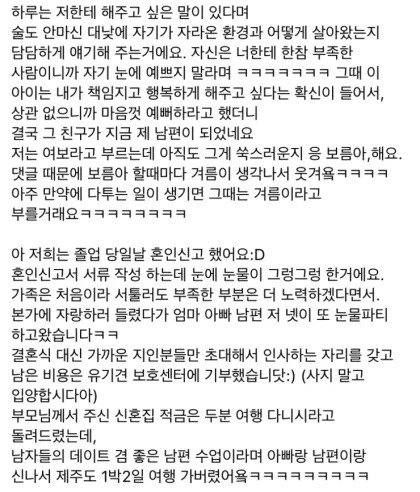 하루는 저한테 해주고 싶은 말이 있다며
술도 안마신 대낮에 자기가 자라온 환경과 어떻게 살아왔는지 담담하게 얘기해 주는거에요. 자신은 너한테 한참 부족한 사람이니까 자기 눈에 예쁘지 말라며 ㅋㅋㅋㅋㅋㅋㅋ 그때 이 아이는 내가 책임지고 행복하게 해주고 싶다는 확신이 들어서&#44; 상관 없으니까 마음껏 예뻐하라고 했더니 결국 그 친구가 지금 제 남편이 되었네요 저는 여보라고 부르는데 아직도 그게 쑥스러운지 응 보름아&#44; 해요. 댓글 때문에 보름아 할때마다 겨름이 생각나서 웃겨욕ㅋㅋㅋㅋ 아주 만약에 다투는 일이 생기면 그때는 겨름이라고 부를거래요ㅋㅋㅋㅋㅋㅋㅋㅋ
아 저희는 졸업 당일날 혼인신고 했어요:D
혼인신고서 서류 작성 하는데 눈에 눈물이 그렁그렁 한거에요.
가족은 처음이라 서툴러도 부족한 부분은 더 노력하겠다면서.
본가에 자랑하러 들렸다가 엄마 아빠 남편 저 넷이 또 눈물파티 하고왔습니다ㅋㅋ
결혼식 대신 가까운 지인분들만 초대해서 인사하는 자리를 갖고
남은 비용은 유기견 보호센터에 기부했습니닷:) (사지 말고 입양합시다아)
부모님께서 주신 신혼집 적금은 두분 여행 다니시라고 돌려드렸는데&#44;
남자들의 데이트 겸 좋은 남편 수업이라며 아빠랑 남편이랑 신나서 제주도 1박2일 여행 가버렸어욕 ㅋㅋㅋㅋㅋㅋㅋㅋㅋ