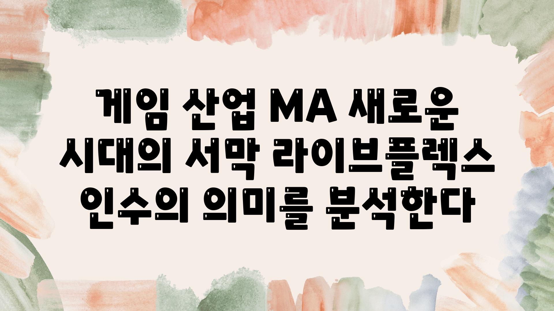 게임 산업 MA 새로운 시대의 서막 라이브플렉스 인수의 의미를 분석한다