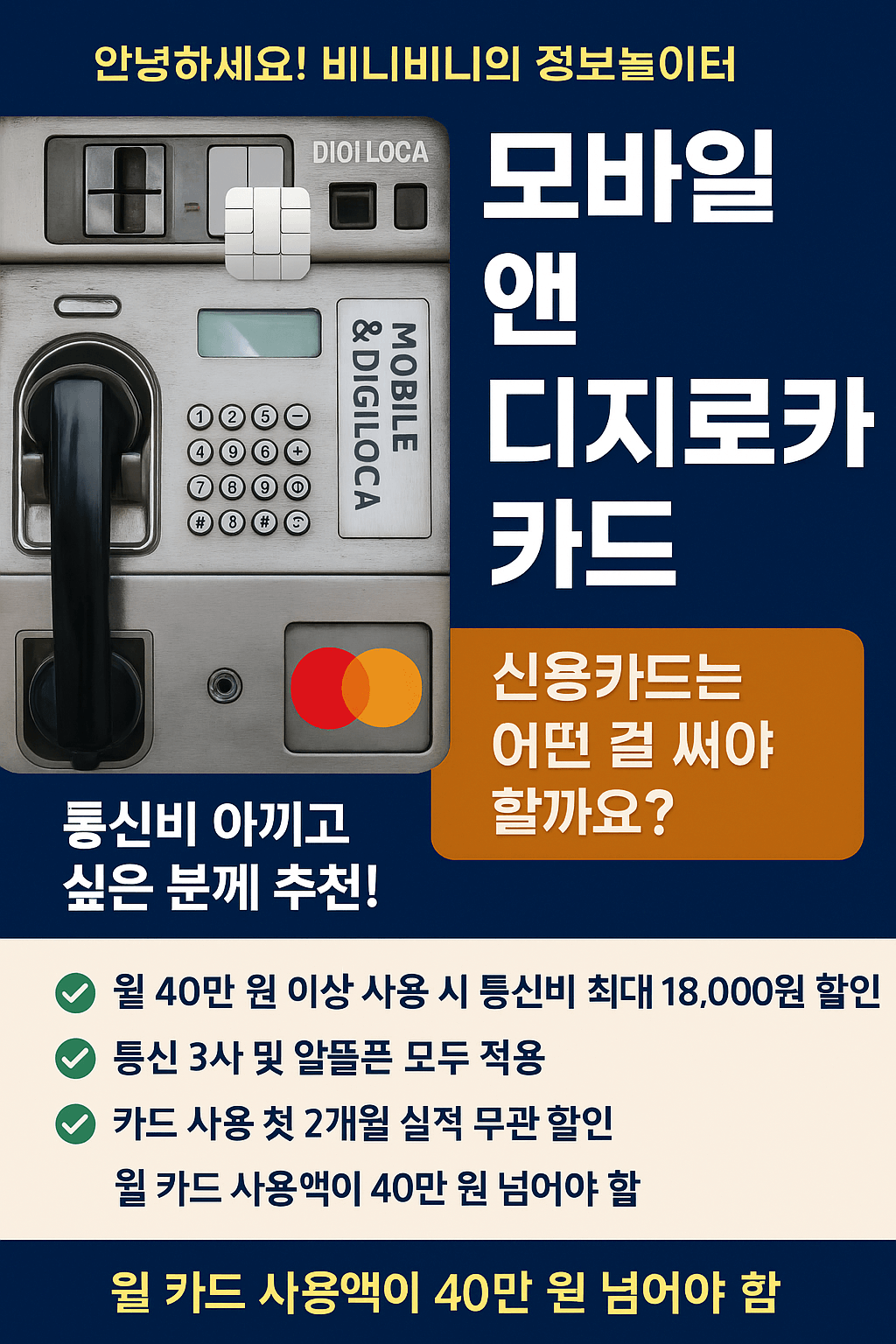은 파란색 배경에 &quot;안녕하세요! 비니비니의 정보놀이터&quot;라는 흰색 글씨가 상단에 적혀 있습니다. 그 아래에는 공중전화기 디자인과 함께 오른쪽에 굵은 흰색 글씨로 &quot;모바일 앤 디지로카 카드&quot;라고 세로로 쓰여 있습니다. 공중전화기 카드 투입구 부분에는 &quot;DIGI LOCA&quot; 로고가 보입니다.

오른쪽 하단에는 주황색 사각형 박스 안에 흰색 글씨로 &quot;신용카드는 어떤 걸 써야 할까요?&quot;라고 질문이 적혀 있습니다.

왼쪽 하단에는 &quot;통신비 아끼고 싶은 분께 추천!&quot;이라는 흰색 강조 문구가 적혀 있고, 그 아래 초록색 체크 표시와 함께 카드 혜택들이 나열되어 있습니다.

&quot;월 40만 원 이상 사용 시 통신비 최대 18,000원 할인&quot;
&quot;통신 3사 및 알뜰폰 모두 적용&quot;
&quot;카드 사용 첫 2개월 실적 무관 할인&quot;
가장 하단에는 빨간색 글씨로 강조되어 &quot;월 카드 사용액이 40만 원 넘어야 함&quot; 이라는 조건이 두 번 반복되어 있습니다.

이미지는 특정 신용카드를 홍보하며, 통신비 절약 혜택을 강조하고 있습니다.