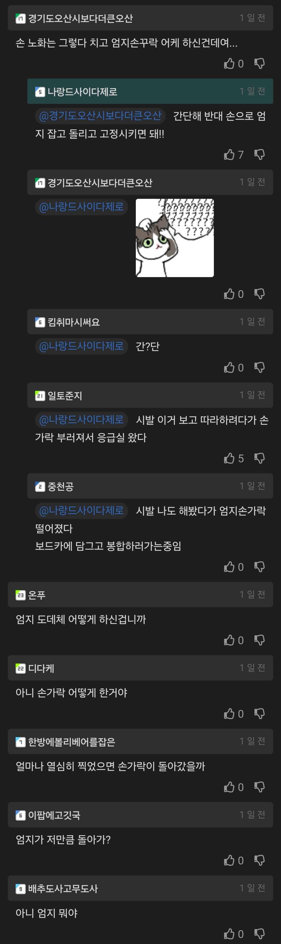 경기도오산시보다더른오산 손 노화는 그렇다 치고 엄지손꾸락 어케 하신건데여.....
나랑드사이다제로
경기도오산시보다더큰오산 간단해 반대 손으로 엄 지 잡고 돌리고 고정시키면 돼!!
경기도오산시보다더큰오산
@나랑드사이다재로
김취마시써요
나랑드사이다제로 간단
일토준지
070
나랑드사이다제로 시발 이거 보고 따라하려다가 손 가락 부러져서 응급실 왔다
중천공
5
나랑드사이다제로 시발 나도 해봤다가 엄지손가락 떨어졌다
보드카에 담그고 봉합하러가는중임
온푸
엄지 도데체 어떻게 하신겁니까
디다케
1달전
아니 손가락 어떻게 한거야
한방에볼리베어를잡은
1일산
얼마나 열심히 찍었으면 손가락이 돌아갔을까
이팝에고깃국
엄지가 저만큼 돌아가?
■배추도사고무도사
아니 엄지 뭐야