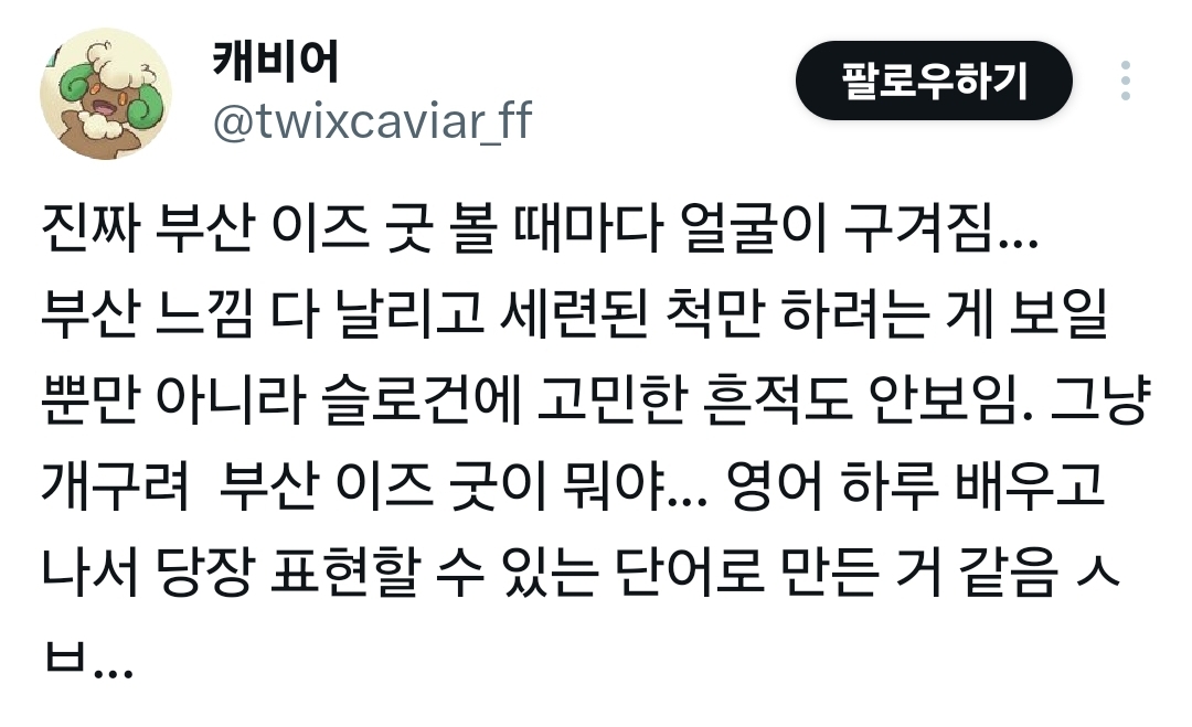 캐비어 
팔로우하기 
@twixcaviar_ff 
진짜 부산 이즈 굿 볼 때마다 얼굴이 구겨짐... 부산 느낌 다 날리고 세련된 척만 하려는 게 보일 뿐만 아니라 슬로건에 고민한 흔적도 안보임. 그냥 개구려 부산 이즈 굿이 뭐야... 영어 하루 배우고 나서 당장 표현할 수 있는 단어로 만든 거 같음 ㅅㅂ...