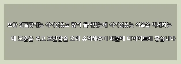  또한 렌틸콩에는 식이섬유도 많이 들어있는데 식이섬유는 식욕을 억제하는 데 도움을 주고 포만감을 오래 유지해주기 때문에 다이어트에 좋습니다