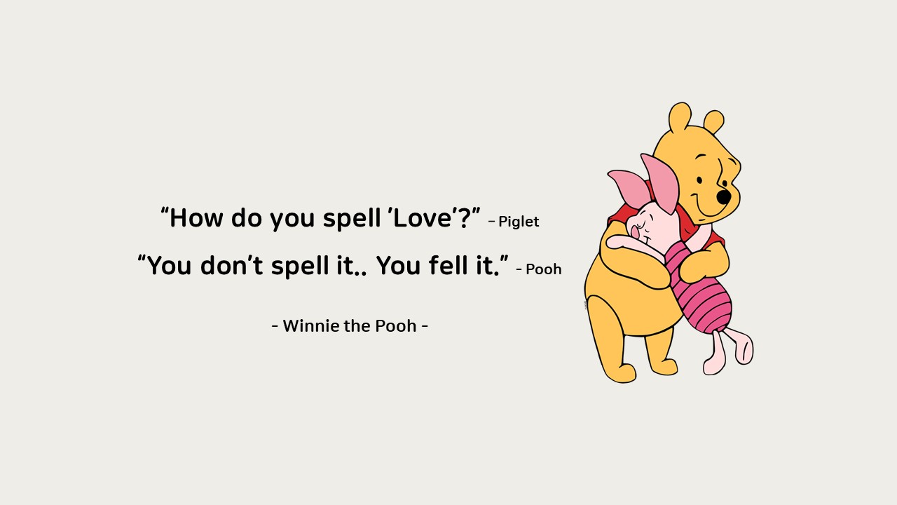 &ldquo;How do you spell &rsquo;Love&rsquo;?&rdquo; &ndash; Piglet

&ldquo;You don&rsquo;t spell it.. You fell it.&rdquo; - Pooh

 

- Winnie the Pooh -