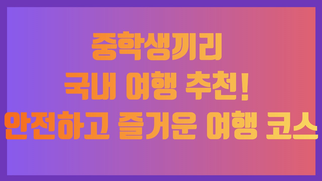 중학생끼리 국내 여행 추천! 안전하고 즐거운 여행 코스