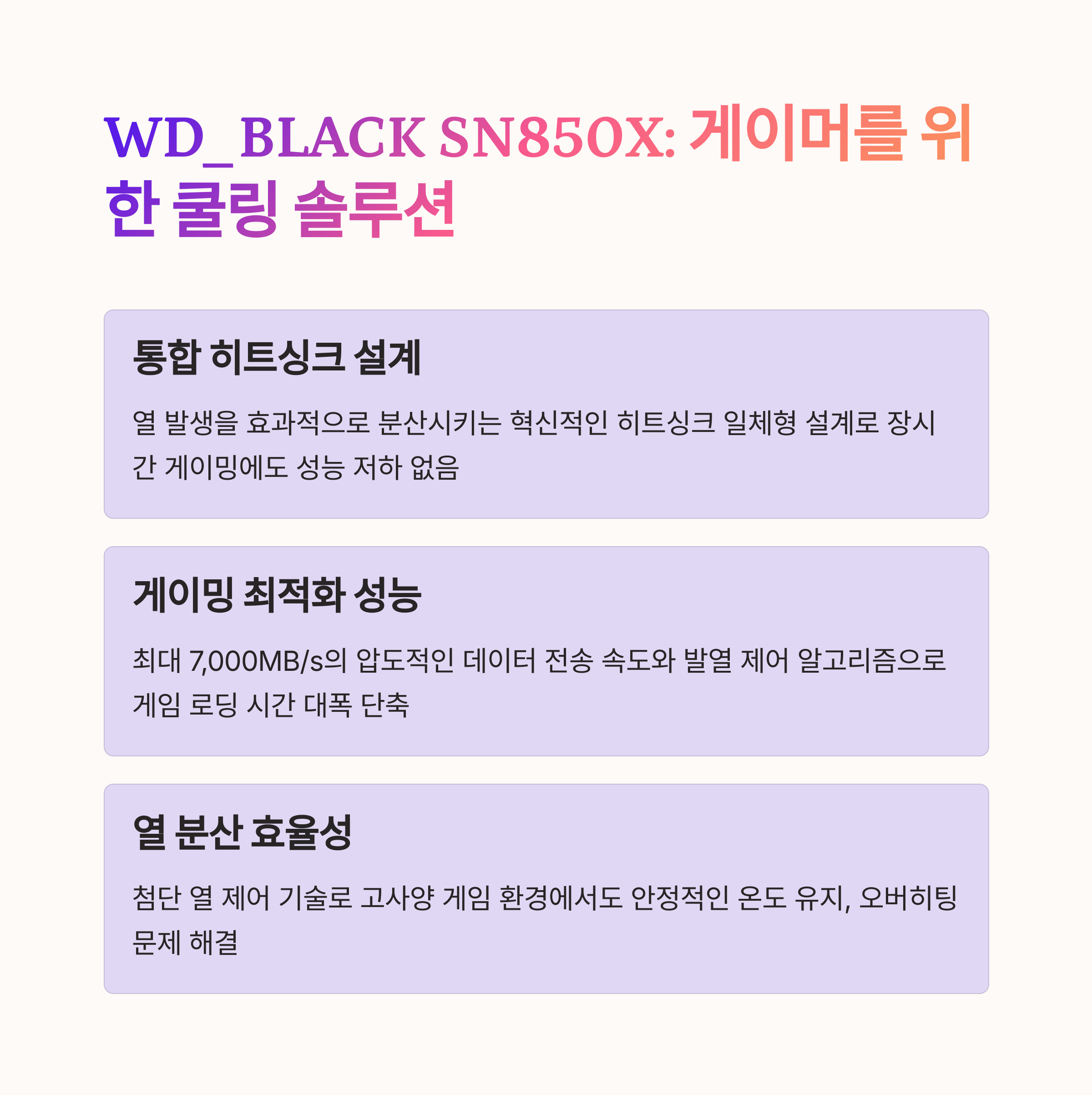 WD_BLACK SN850X 히트싱크
통합 히트싱크 설계
게이밍 최적화 성능
열 분산 효율성 극대화
최대 7,000MB/s 속도