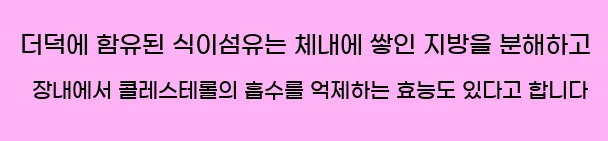  더덕에 함유된 식이섬유는 체내에 쌓인 지방을 분해하고 장내에서 콜레스테롤의 흡수를 억제하는 효능도 있다고 합니다