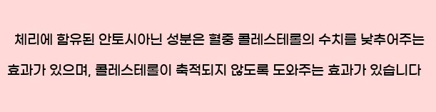  체리에 함유된 안토시아닌 성분은 혈중 콜레스테롤의 수치를 낮추어주는 효과가 있으며, 콜레스테롤이 축적되지 않도록 도와주는 효과가 있습니다