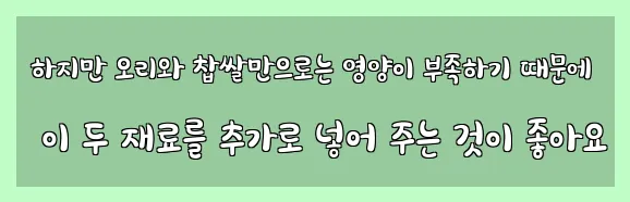  하지만 오리와 찹쌀만으로는 영양이 부족하기 때문에 이 두 재료를 추가로 넣어 주는 것이 좋아요