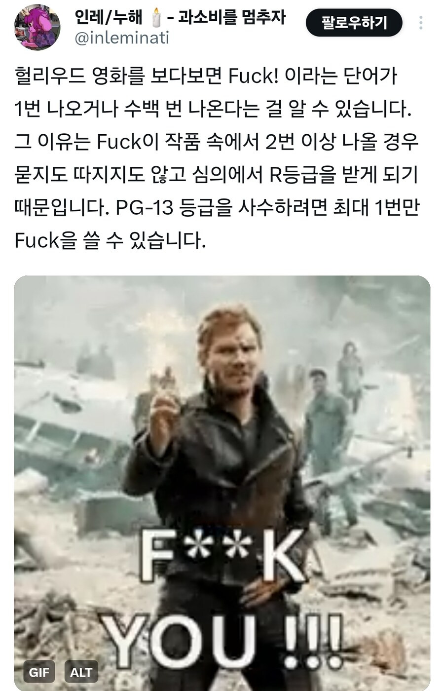 인레/누해- 과소비를 멈추자
@inleminati
팔로우하기
헐리우드 영화를 보다보면 Fuck! 이라는 단어가 1번 나오거나 수백 번 나온다는 걸 알 수 있습니다. 그 이유는 Fuck이 작품 속에서 2번 이상 나올 경우 묻지도 따지지도 않고 심의에서 R등급을 받게 되기 때문입니다. PG-13 등급을 사수하려면 최대 1번만 Fuck을 쓸 수 있습니다.
GIF
ALT
F**K YOU!!!