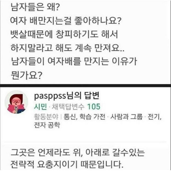 남자들은 왜?
여자 배만지는걸 좋아하나요?
뱃살때문에 창피하기도 해서 하지말라고 해도 계속 만져요.. 남자들이 여자배를 만지는 이유가 뭔가요?
pasppss님의 답변
시민 채택답변수 105
활동분야 통신, 학습 가전 사람과 그룹 전기, 전자 공학
그곳은 언제라도 위, 아래로 갈수있는 전략적 요충지이기 때문입니다.