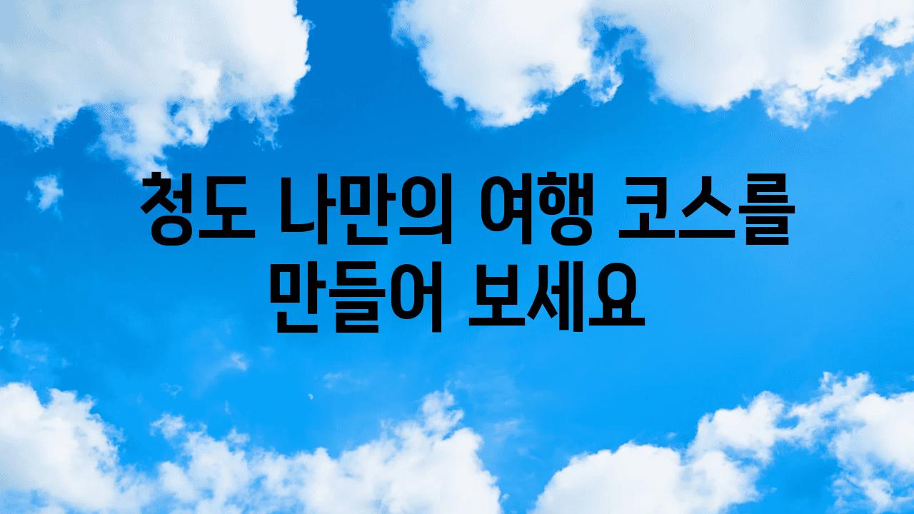  청도 나만의 여행 코스를 만들어 보세요