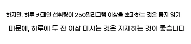  하지만, 하루 카페인 섭취량이 250밀리그램 이상을 초과하는 것은 좋지 않기 때문에, 하루에 두 잔 이상 마시는 것은 자제하는 것이 좋습니다