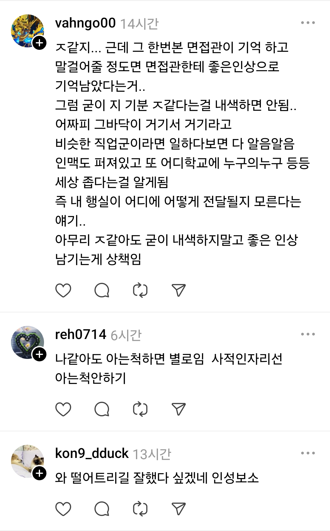 vahngo00 14시간
ㅈ같지... 근데 그 한번본 면접관이 기억 하고 말걸어줄 정도면 면접관한테 좋은인상으로 기억남았다는거..
그럼 굳이 지 기분 ㅈ같다는걸 내색하면 안됨.. 어짜피 그바닥이 거기서 거기라고 비슷한 직업군이라면 일하다보면 다 알음알음 인맥도 퍼져있고 또 어디학교에 누구의누구 등등 세상 좁다는걸 알게됨 즉 내 행실이 어디에 어떻게 전달될지 모른다는 얘기..
아무리 ㅈ같아도 굳이 내색하지말고 좋은 인상 남기는게 상책임
+
reh0714 6시간
나같아도 아는척하면 별로임 사적인자리선 아는척안하기
+
kon9_dduck 13시간
와 떨어트리길 잘했다 싶겠네 인성보소