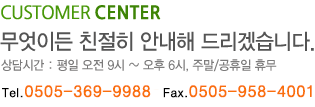 CUSTOMER CENTER 무엇이든 친절히 안내해 드리겠습니다. 상담시간: 평일 오전9시~오후 6시, 주말/공휴일 휴무 전화 0505-369-9988 팩스 0505-958-1004
