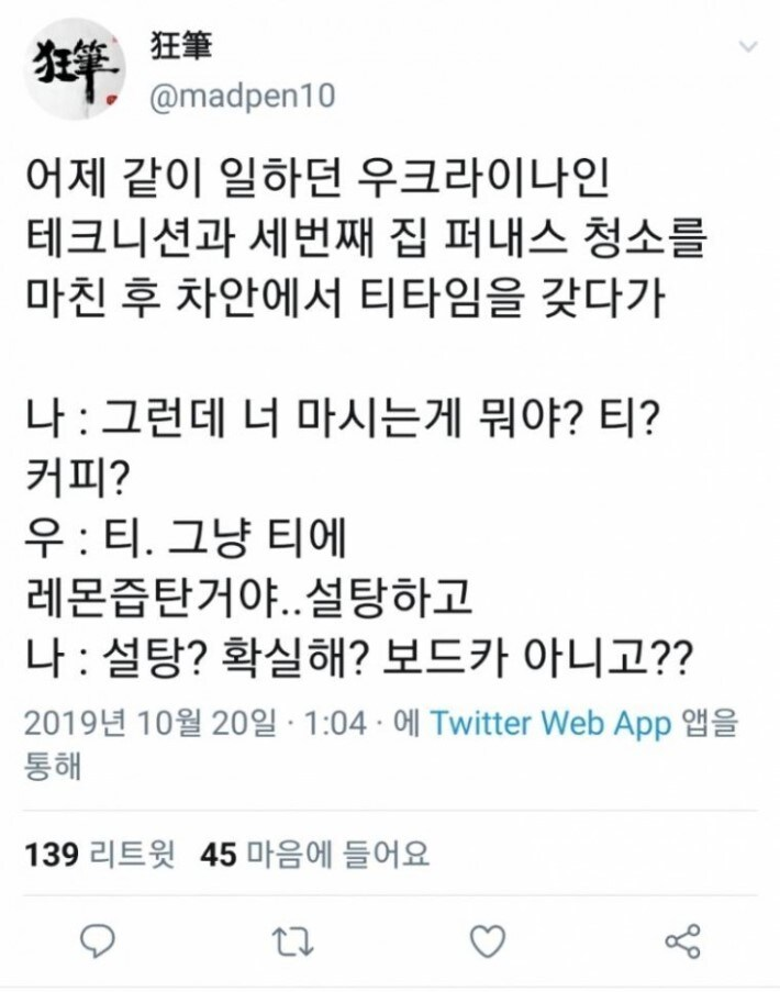 @madpen10
狂筆
어제 같이 일하던 우크라이나인 테크니션과 세번째 집 퍼내스 청소를 마친 후 차안에서 티타임을 갖다가
나 : 그런데 너 마시는게 뭐야? 티? 커피?
우 : 티. 그냥 티에
레몬즙탄거야..설탕하고 나 : 설탕? 확실해? 보드카 아니고??
2019년 10월 20일 · 1:04에 Twitter Web App 앱을 통해
139 리트윗 45 마음에 들어요