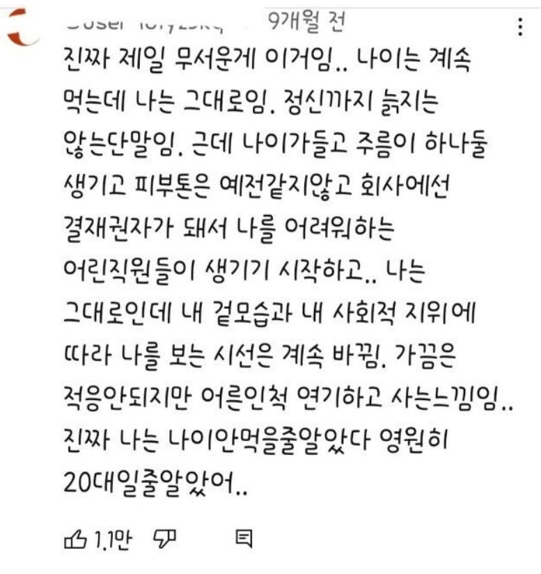 진짜 제일 무서운게 이거임.. 나이는 계속 먹는데 나는 그대로임. 정신까지 늙지는 않는단말임. 근데 나이가들고 주름이 하나둘 생기고 피부톤은 예전같지않고 회사에선 결재권자가 돼서 나를 어려워하는 어린직원들이 생기기 시작하고.. 나는 그대로인데 내 겉모습과 내 사회적 지위에 따라 나를 보는 시선은 계속 바뀜. 가끔은 적응안되지만 어른인척 연기하고 사는느낌임.. 진짜 나는 나이안먹을줄알았다 영원히 20대일줄알았어..
1.1만