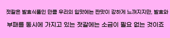  젓갈은 발효식품인 만큼 우리의 입맛에는 짠맛이 강하게 느껴지지만, 발효와 부패를 동시에 가지고 있는 젓갈에는 소금이 필요 없는 것이죠