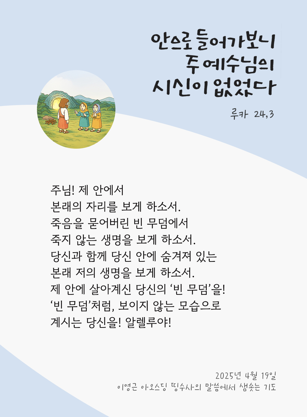 주님! 제 안에서 본래의 자리를 보게 하소서. 죽음을 묻어버린 빈 무덤에서 죽지 않는 생명을 보게 하소서. 당신과 함께 당신 안에 숨겨져 있는 본래 저의 생명을 보게 하소서. 제 안에 살아계신 당신의 ‘빈 무덤’을! ‘빈 무덤’처럼, 보이지 않는 모습으로 계시는 당신을! 알렐루야! by 이영근 아오스딩 띵수사의 말씀에서 샘솟는 기도(말샘기도)