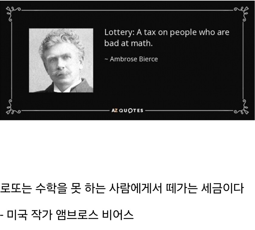 Lottery: A tax on people who are bad at math.
~ Ambrose Bierce
AZ QUOTES
로또는 수학을 못 하는 사람에게서 떼가는 세금이다
- 미국 작가 앰브로스 비어스