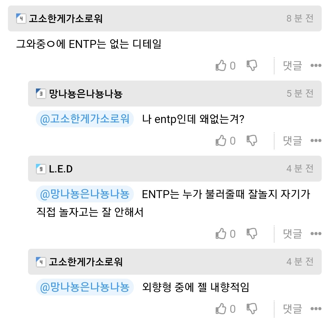 고소한게가소로워
그와중에 ENTP는 없는 디테일
8분전
0
댓글
• 망나뇽은나뇽나뇽
5분전
@고소한게가소로워
나 entp인데 왜없는겨?
0
댓글
...
L.E.D
4분전
@망나뇽은나뇽나뇽
ENTP는 누가 불러줄때 잘놀지 자기가
직접 놀자고는 잘 안해서
0
댓글
...
④ 고소한게가소로워
4분전
@망나뇽은나뇽나뇽 외향형 중에 젤 내향적임