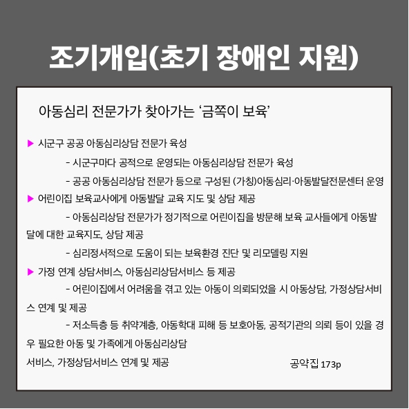 조기개입(초기 장애인 지원)
아동심리 전문가가 찾아가는 ‘금쪽이 보육’ (공약집 173p)
▶ 시군구 공공 아동심리상담 전문가 육성
 - 시군구마다 공적으로 운영되는 아동심리상담 전문가 육성
 - 공공 아동심리상담 전문가 등으로 구성된 (가칭)아동심리·아동발달전문센터 운영
▶ 어린이집 보육교사에게 아동발달 교육 지도 및 상담 제공
 - 아동심리상담 전문가가 정기적으로 어린이집을 방문해 보육 교사들에게 아동발달에 대한 교육지도, 상담 제공
 - 심리정서적으로 도움이 되는 보육환경 진단 및 리모델링 지원
▶ 가정 연계 상담서비스, 아동심리상담서비스 등 제공
 - 어린이집에서 어려움을 겪고 있는 아동이 의뢰되었을 시 아동상담, 가정상담서비스 연계 및 제공
 - 저소득층 등 취약계층, 아동학대 피해 등 보호아동, 공적기관의 의뢰 등이 있을 경우 필요한 아동 및 가족에게 아동심리상담서비스, 가정상담서비스 연계 및 제공