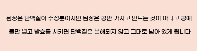  된장은 단백질이 주성분이지만 된장은 콩만 가지고 만드는 것이 아니고 콩에 물만 넣고 발효를 시키면 단백질은 분해되지 않고 그대로 남아 있게 됩니다.