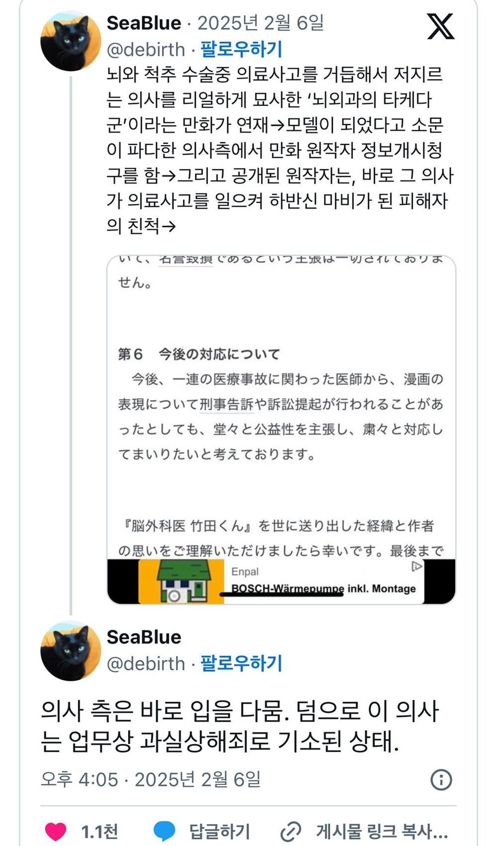 SeaBlue 2025년 2월 6일
@debirth
팔로우하기
X
뇌와 척추 수술중 의료사고를 거듭해서 저지르 는 의사를 리얼하게 묘사한 '뇌외과의 타케다 군'이라는 만화가 연재모델이 되었다고 소문 이 파다한 의사측에서 만화 원작자 정보개시청 구를 함→그리고 공개된 원작자는, 바로 그 의사 가 의료사고를 일으켜 하반신 마비가 된 피해자 의 친척→
いく、石言致損じめるといつ土城は一切でイしておりま
せん。
第6 今後の対応について
今後、一連の医療事故に関わった医師から、漫画の 表現について刑事告訴や訴訟提起が行われることがあ ったとしても、堂々と公益性を主張し、粛々と対応し てまいりたいと考えております。
『脳外科医竹田くん』を世に送り出した経緯と作者 の思いをご理解いただけましたら幸いです。最後まで
Enpal
BOSCH-Wärmepumpe inkl. Montage
SeaBlue
@debirth 팔로우하기
의사 측은 바로 입을 다뭄. 덤으로 이 의사 는 업무상 과실상해죄로 기소된 상태.
오후 4:05 2025년 2월 6일
1.1천
답글하기
게시물 링크 복사...