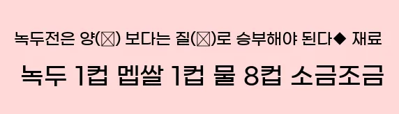  ◆ 녹두전은 양(量) 보다는 질(質)로 승부해야 된다.◆ 재료 녹두 1컵, 멥쌀 1컵, 물 8컵, 소금조금.