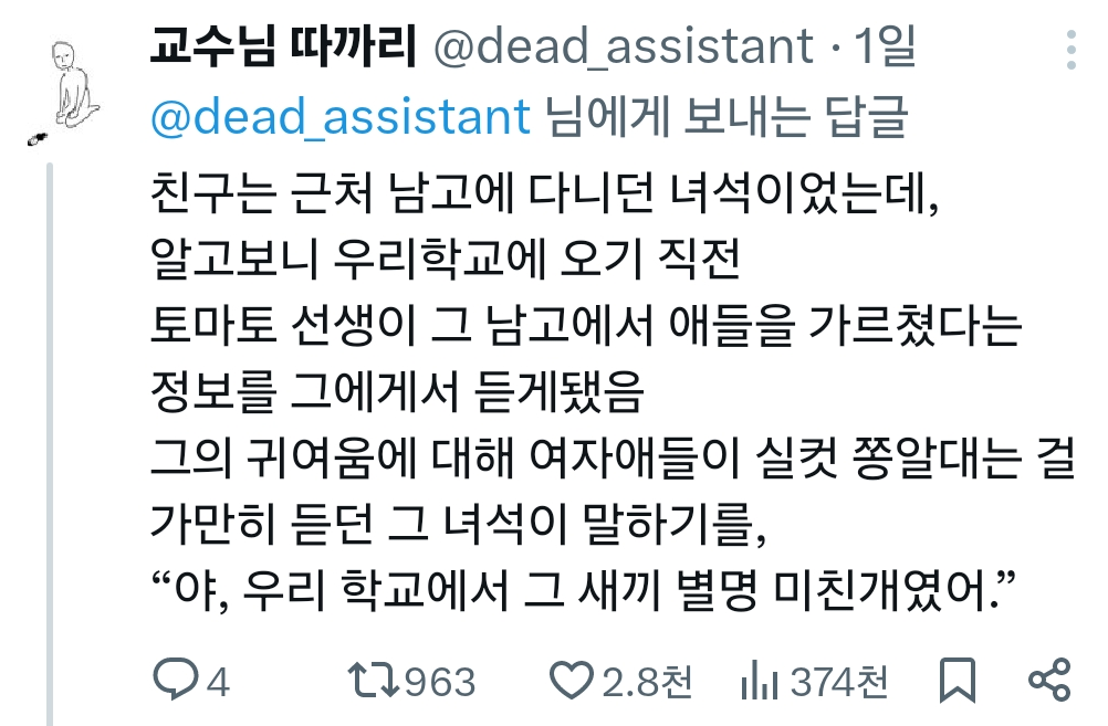 교수님 따까리 @dead_assistant·1일 @dead_assistant 님에게 보내는 답글 친구는 근처 남고에 다니던 녀석이었는데, 알고보니 우리학교에 오기 직전 토마토 선생이 그 남고에서 애들을 가르쳤다는 정보를 그에게서 듣게됐음 그의 귀여움에 대해 여자애들이 실컷 쫑알대는 걸 가만히 듣던 그 녀석이 말하기를, “야, 우리 학교에서 그 새끼 별명 미친개였어.”
4
1963
♡2.8천374천