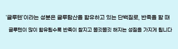  '글루텐'이라는 성분은 글루탐산을 함유하고 있는 단백질로, 반죽을 할 때 글루텐이 많이 함유될수록 반죽이 찰지고 쫄깃쫄깃 해지는 성질을 가지게 됩니다