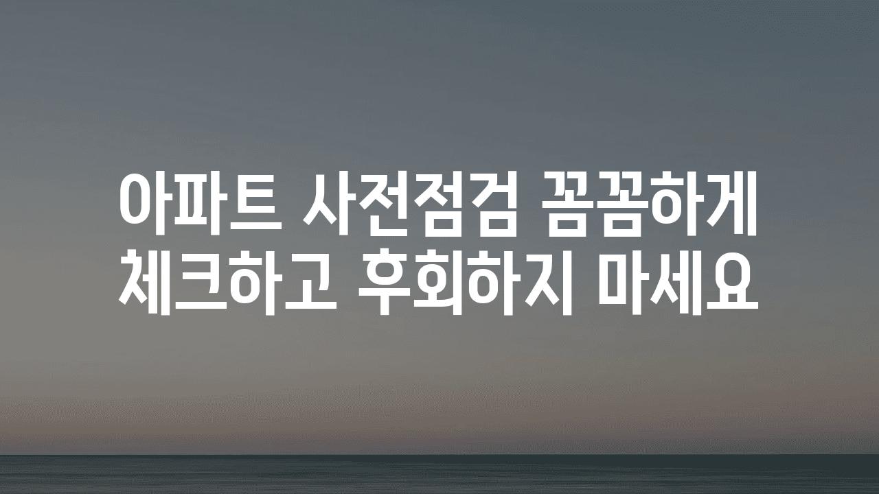 아파트 사전점검 꼼꼼하게 체크하고 후회하지 마세요