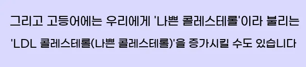  그리고 고등어에는 우리에게 '나쁜 콜레스테롤'이라 불리는 'LDL 콜레스테롤(나쁜 콜레스테롤)'을 증가시킬 수도 있습니다